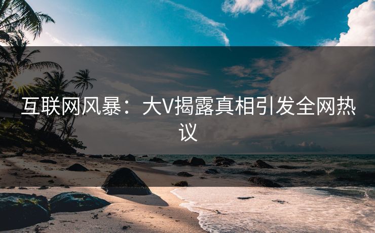 互联网风暴：大V揭露真相引发全网热议