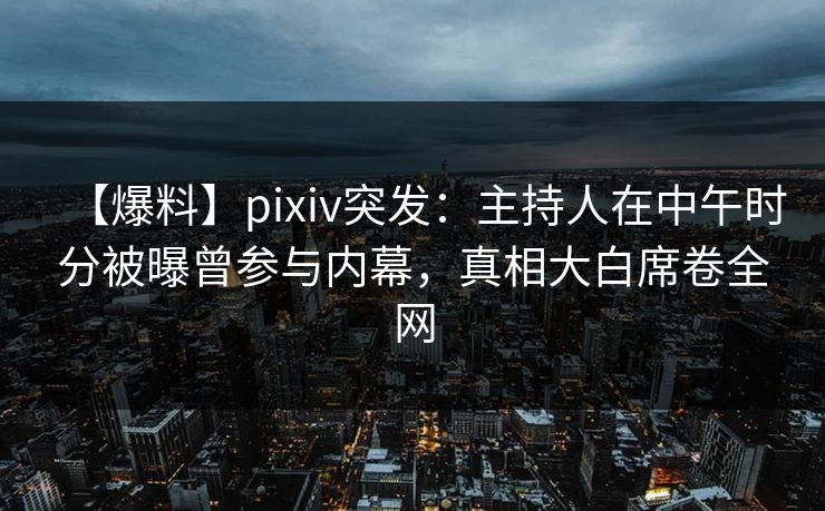 【爆料】pixiv突发：主持人在中午时分被曝曾参与内幕，真相大白席卷全网