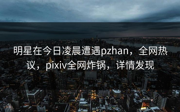 明星在今日凌晨遭遇pzhan，全网热议，pixiv全网炸锅，详情发现