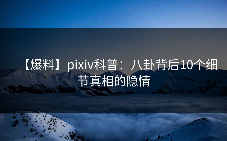 【爆料】pixiv科普：八卦背后10个细节真相的隐情