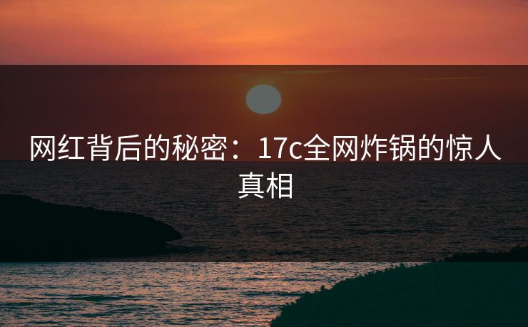 网红背后的秘密：17c全网炸锅的惊人真相
