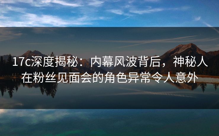 17c深度揭秘：内幕风波背后，神秘人在粉丝见面会的角色异常令人意外
