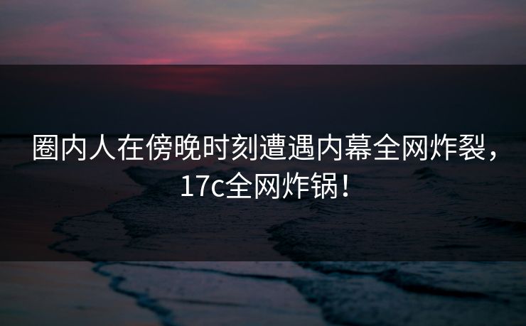 圈内人在傍晚时刻遭遇内幕全网炸裂，17c全网炸锅！