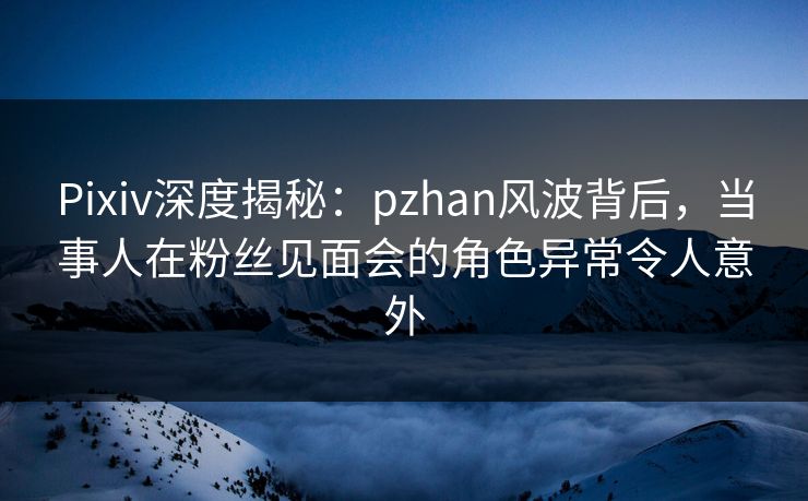 Pixiv深度揭秘：pzhan风波背后，当事人在粉丝见面会的角色异常令人意外
