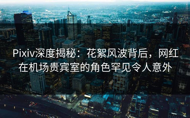 Pixiv深度揭秘：花絮风波背后，网红在机场贵宾室的角色罕见令人意外