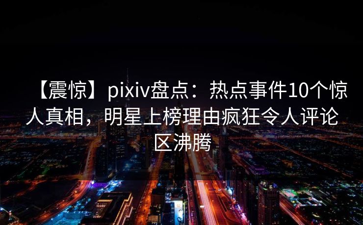 【震惊】pixiv盘点：热点事件10个惊人真相，明星上榜理由疯狂令人评论区沸腾
