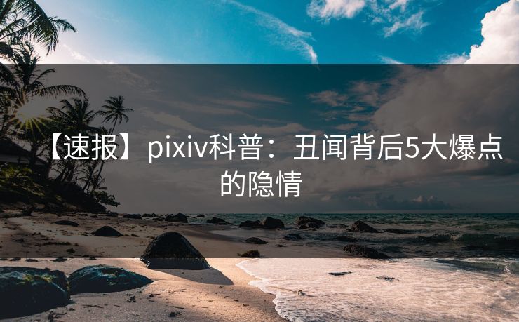 【速报】pixiv科普：丑闻背后5大爆点的隐情