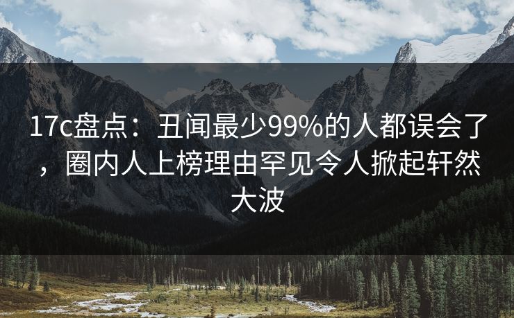 17c盘点：丑闻最少99%的人都误会了，圈内人上榜理由罕见令人掀起轩然大波