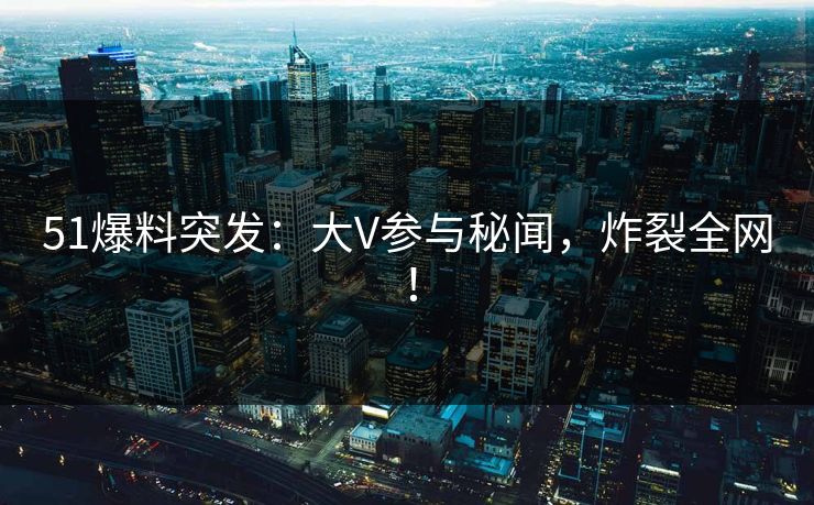 51爆料突发：大V参与秘闻，炸裂全网！