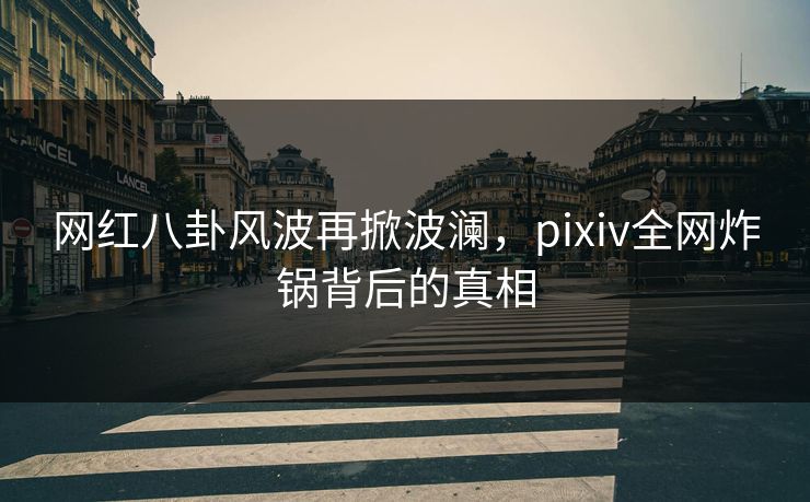 网红八卦风波再掀波澜，pixiv全网炸锅背后的真相