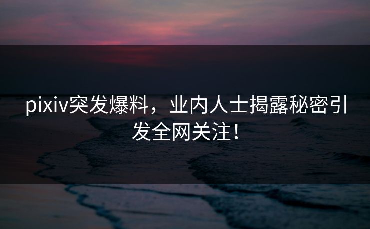 pixiv突发爆料，业内人士揭露秘密引发全网关注！