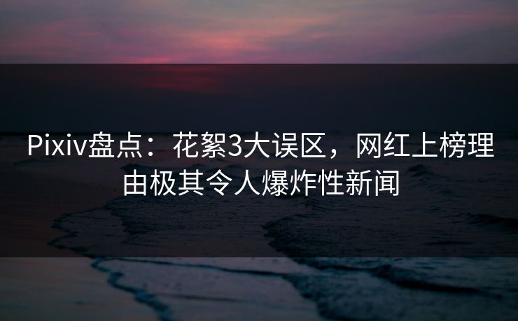 Pixiv盘点：花絮3大误区，网红上榜理由极其令人爆炸性新闻
