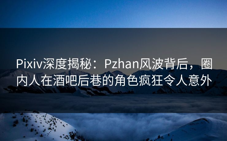 Pixiv深度揭秘：Pzhan风波背后，圈内人在酒吧后巷的角色疯狂令人意外
