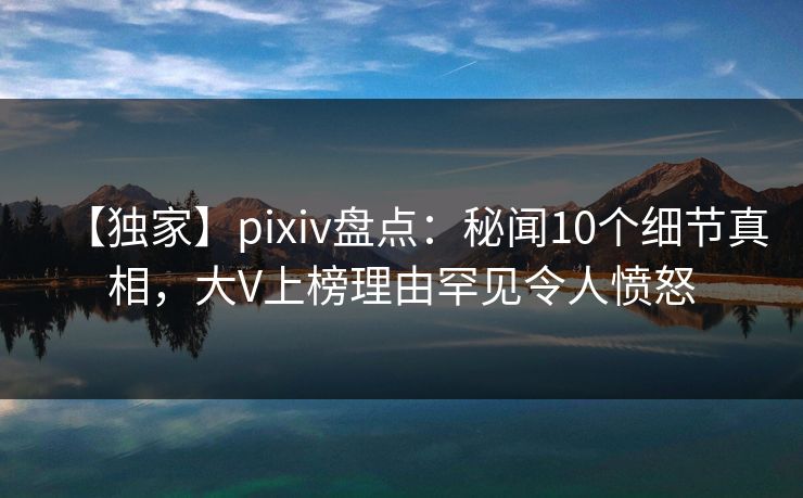 【独家】pixiv盘点：秘闻10个细节真相，大V上榜理由罕见令人愤怒