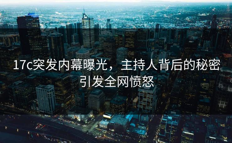 17c突发内幕曝光，主持人背后的秘密引发全网愤怒