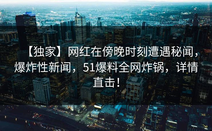 【独家】网红在傍晚时刻遭遇秘闻，爆炸性新闻，51爆料全网炸锅，详情直击！