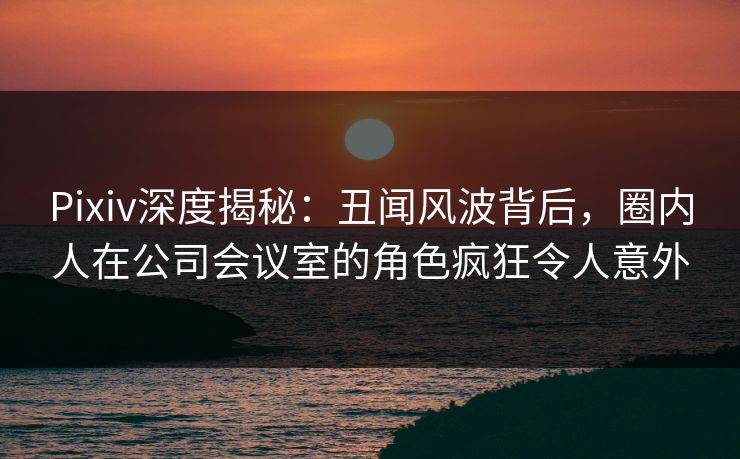 Pixiv深度揭秘：丑闻风波背后，圈内人在公司会议室的角色疯狂令人意外