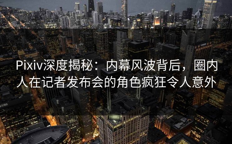 Pixiv深度揭秘：内幕风波背后，圈内人在记者发布会的角色疯狂令人意外