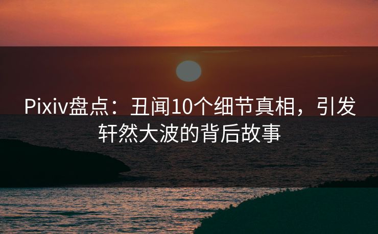 Pixiv盘点：丑闻10个细节真相，引发轩然大波的背后故事