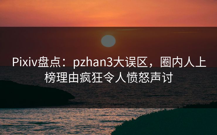 Pixiv盘点：pzhan3大误区，圈内人上榜理由疯狂令人愤怒声讨