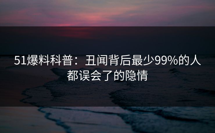 51爆料科普：丑闻背后最少99%的人都误会了的隐情