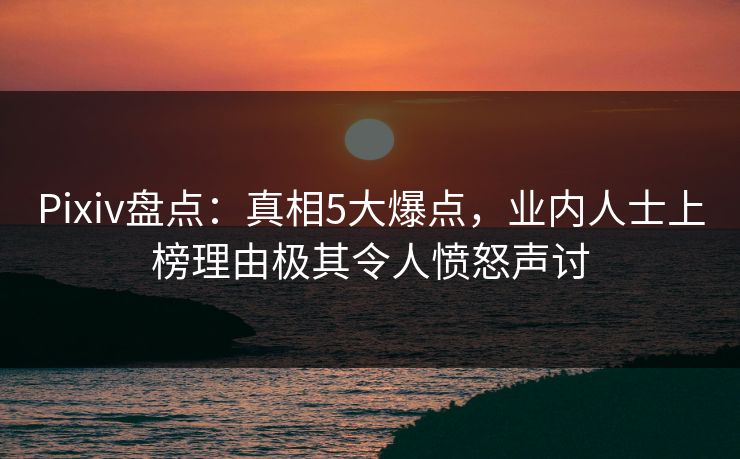Pixiv盘点：真相5大爆点，业内人士上榜理由极其令人愤怒声讨