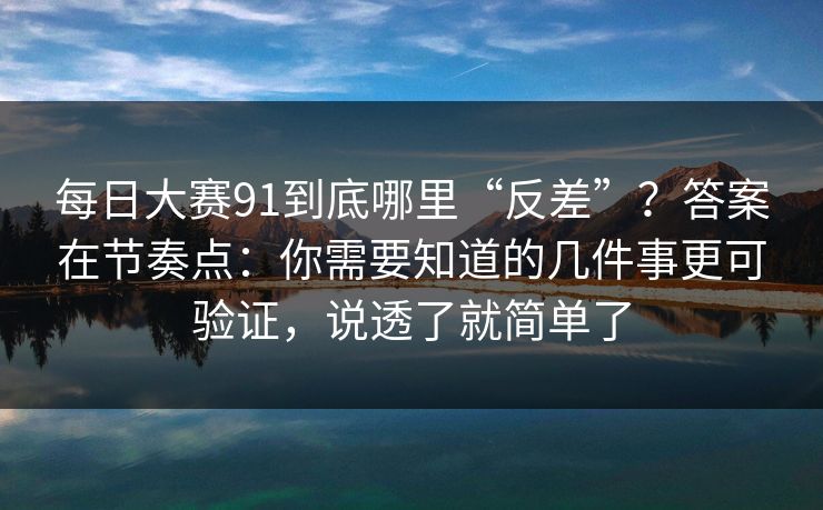 每日大赛91到底哪里“反差”？答案在节奏点：你需要知道的几件事更可验证，说透了就简单了