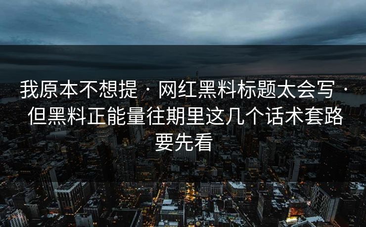 我原本不想提 · 网红黑料标题太会写 · 但黑料正能量往期里这几个话术套路要先看