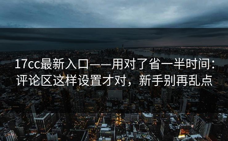 17cc最新入口——用对了省一半时间：评论区这样设置才对，新手别再乱点